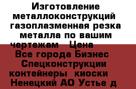 Изготовление металлоконструкций, газоплазменная резка металла по вашим чертежам › Цена ­ 100 - Все города Бизнес » Спецконструкции, контейнеры, киоски   . Ненецкий АО,Устье д.